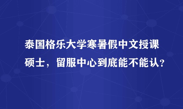 泰国格乐大学寒暑假中文授课硕士，留服中心到底能不能认？