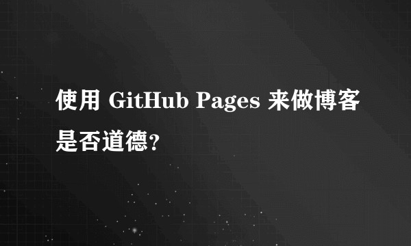 使用 GitHub Pages 来做博客是否道德?