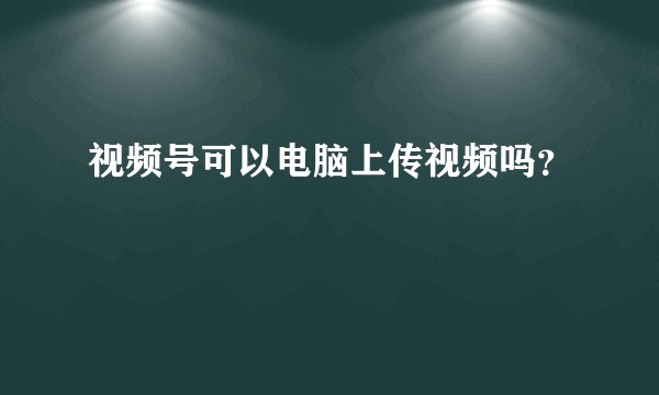 视频号可以电脑上传视频吗？