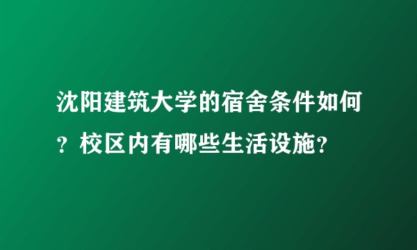 沈阳建筑大学的宿舍条件如何？校区内有哪些生活设施？