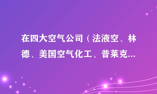 在四大空气公司（法液空、林德、美国空气化工、普莱克斯） 工作体验如何？