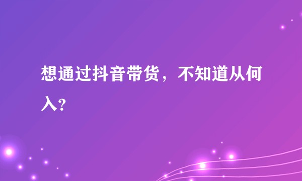 想通过抖音带货，不知道从何入？