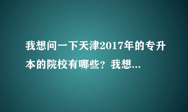 我想问一下天津2017年的专升本的院校有哪些？我想要报名应该去哪里报呢？有没有什么机构可以专升本上课