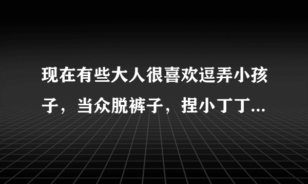 现在有些大人很喜欢逗弄小孩子，当众脱裤子，捏小丁丁，这是出于什么心理？