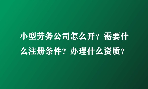 小型劳务公司怎么开？需要什么注册条件？办理什么资质？