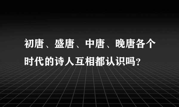 初唐、盛唐、中唐、晚唐各个时代的诗人互相都认识吗？