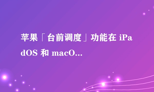 苹果「台前调度」功能在 iPadOS 和 macOS 中的体验怎么样?