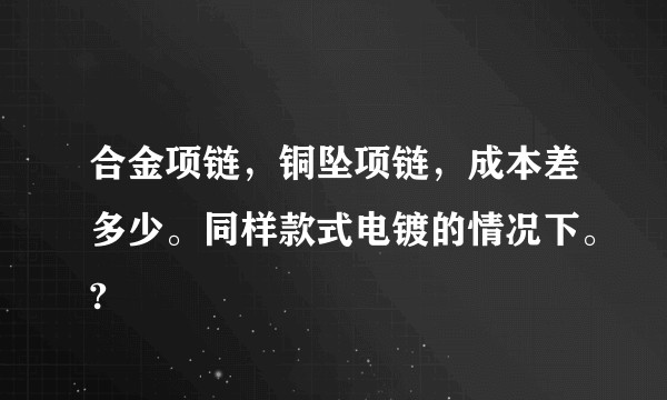合金项链，铜坠项链，成本差多少。同样款式电镀的情况下。?
