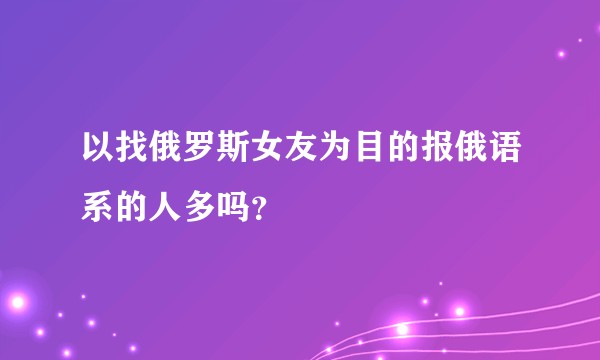 以找俄罗斯女友为目的报俄语系的人多吗？