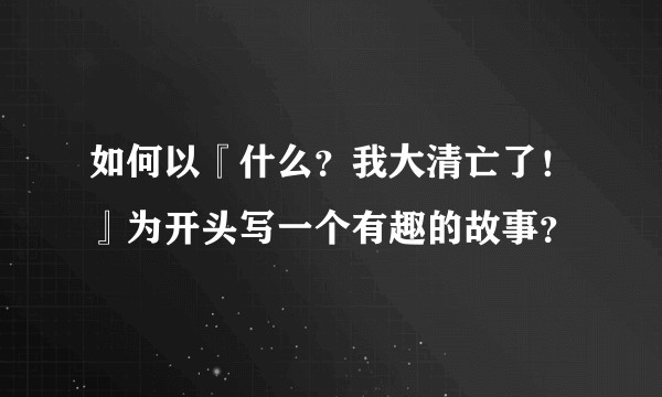 如何以『什么？我大清亡了！』为开头写一个有趣的故事？
