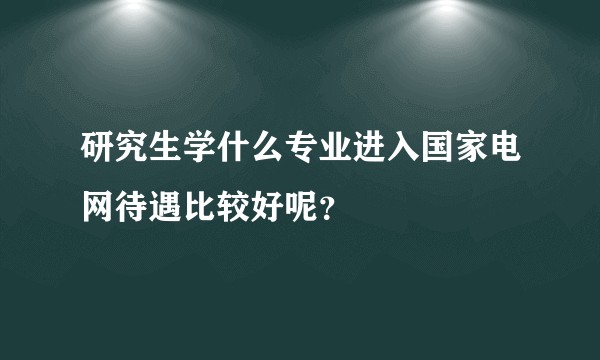 研究生学什么专业进入国家电网待遇比较好呢？