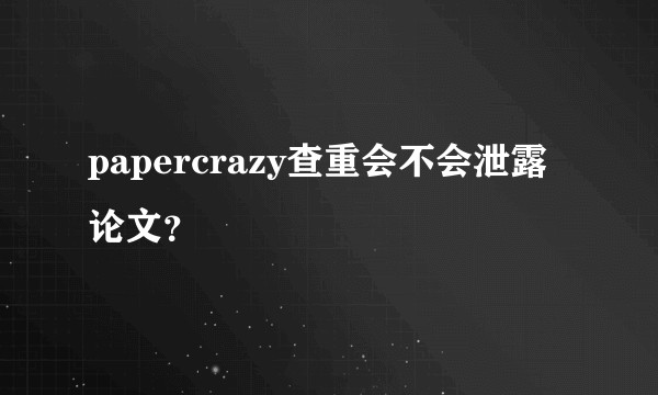 papercrazy查重会不会泄露论文？