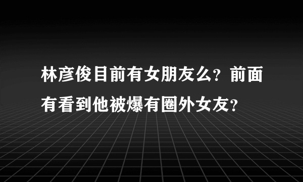 林彦俊目前有女朋友么？前面有看到他被爆有圈外女友？