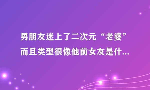 男朋友迷上了二次元“老婆”而且类型很像他前女友是什么意思?