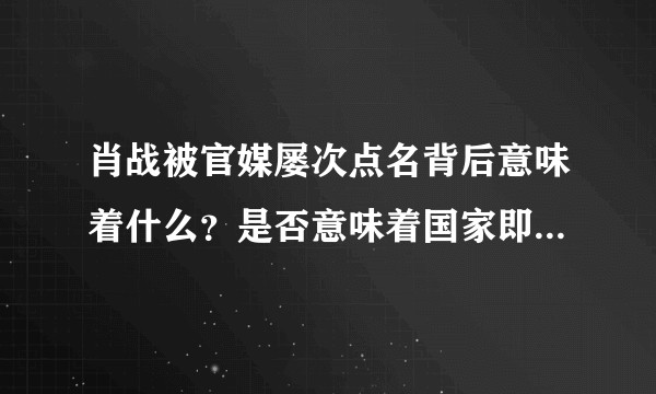 肖战被官媒屡次点名背后意味着什么？是否意味着国家即将出手清理资本以及整顿娱乐圈跟饭圈？