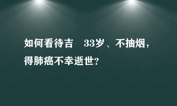 如何看待吉喆33岁、不抽烟，得肺癌不幸逝世？