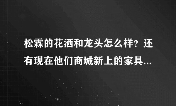 松霖的花洒和龙头怎么样？还有现在他们商城新上的家具如何？感觉他们摊子铺的还是挺大的。？