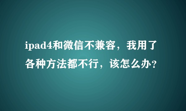 ipad4和微信不兼容，我用了各种方法都不行，该怎么办？