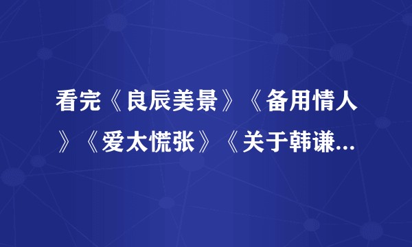 看完《良辰美景》《备用情人》《爱太慌张》《关于韩谦》之后，看到谁都想爆头怎么办？