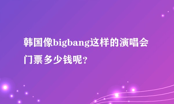 韩国像bigbang这样的演唱会门票多少钱呢？
