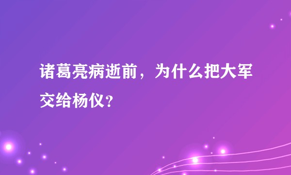 诸葛亮病逝前，为什么把大军交给杨仪？