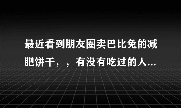 最近看到朋友圈卖巴比兔的减肥饼干，，有没有吃过的人科普一下靠不靠谱，不要打广告的做代理的，谢谢？