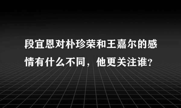段宜恩对朴珍荣和王嘉尔的感情有什么不同，他更关注谁？