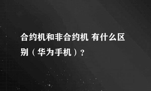 合约机和非合约机 有什么区别（华为手机）？