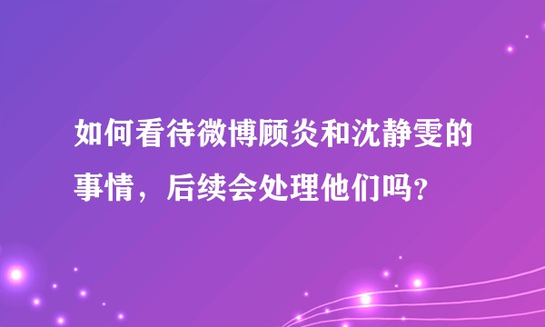 如何看待微博顾炎和沈静雯的事情，后续会处理他们吗？