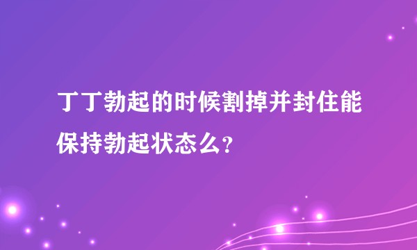 丁丁勃起的时候割掉并封住能保持勃起状态么？