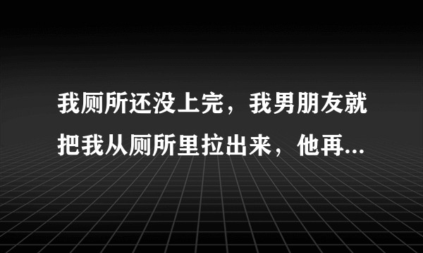 我厕所还没上完，我男朋友就把我从厕所里拉出来，他再去上，这种男人一点都不尊重人该不该要？