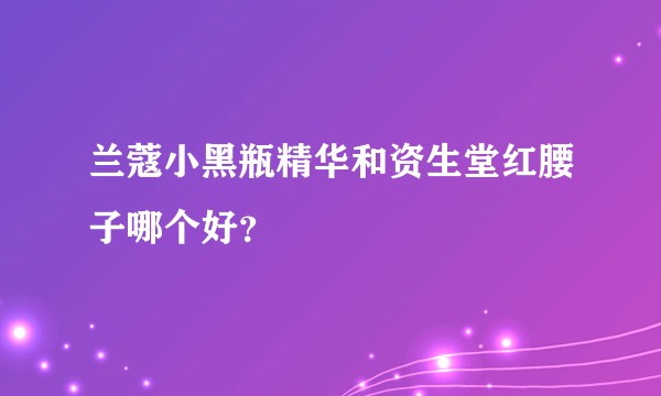 兰蔻小黑瓶精华和资生堂红腰子哪个好？