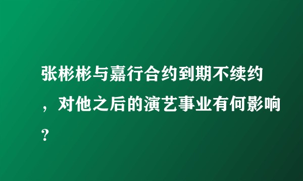张彬彬与嘉行合约到期不续约，对他之后的演艺事业有何影响？