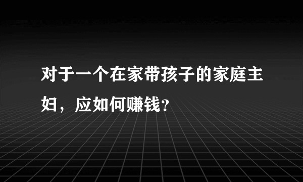 对于一个在家带孩子的家庭主妇，应如何赚钱？