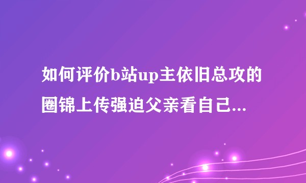 如何评价b站up主依旧总攻的圈锦上传强迫父亲看自己