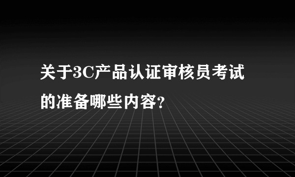 关于3C产品认证审核员考试的准备哪些内容？