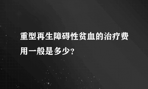重型再生障碍性贫血的治疗费用一般是多少?
