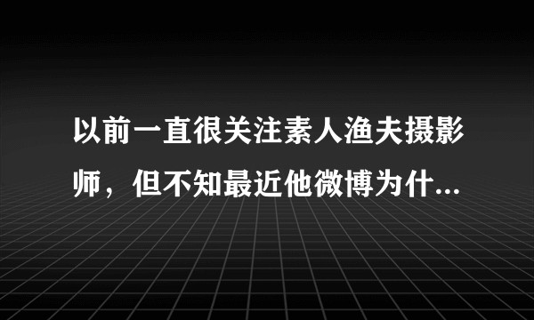 以前一直很关注素人渔夫摄影师，但不知最近他微博为什么封掉了，是不是跟前一段有很多人攻击他有关？