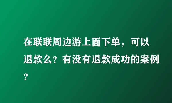 在联联周边游上面下单，可以退款么？有没有退款成功的案例？