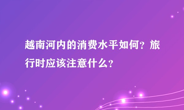 越南河内的消费水平如何？旅行时应该注意什么？